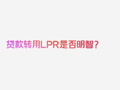 贷款转用LPR是否明智？