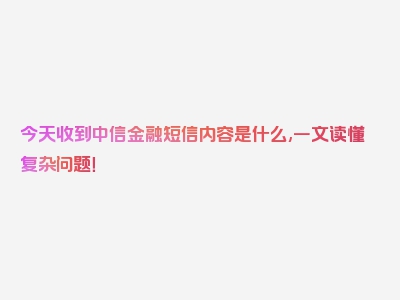 今天收到中信金融短信内容是什么,一文读懂复杂问题！