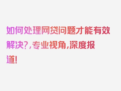 如何处理网贷问题才能有效解决?，专业视角，深度报道！