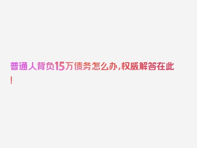 普通人背负15万债务怎么办，权威解答在此！