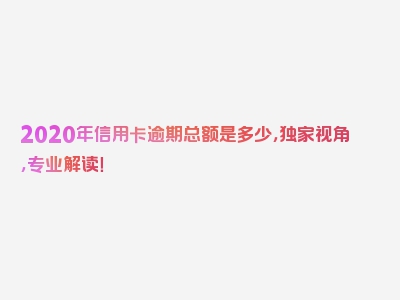 2020年信用卡逾期总额是多少，独家视角，专业解读！