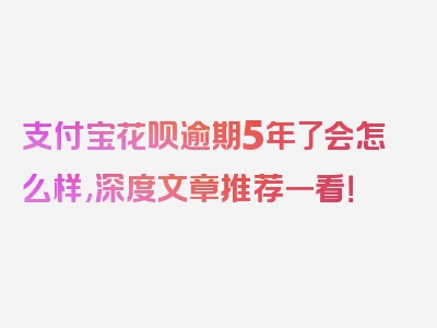 支付宝花呗逾期5年了会怎么样,深度文章推荐一看！