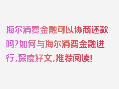 海尔消费金融可以协商还款吗?如何与海尔消费金融进行，深度好文，推荐阅读！