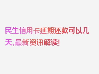 民生信用卡延期还款可以几天，最新资讯解读！