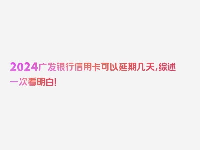 2024广发银行信用卡可以延期几天，综述一次看明白！