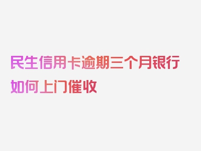 民生信用卡逾期三个月银行如何上门催收