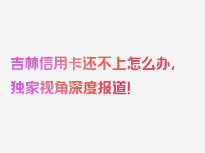 吉林信用卡还不上怎么办,独家视角深度报道！