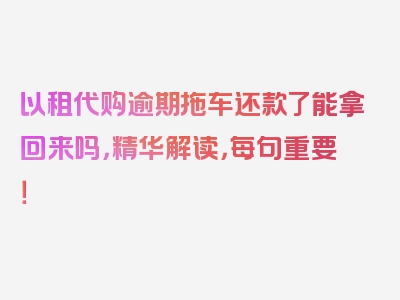 以租代购逾期拖车还款了能拿回来吗，精华解读，每句重要！