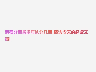 消费分期最多可以分几期，精选今天的必读文章！