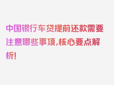 中国银行车贷提前还款需要注意哪些事项，核心要点解析！