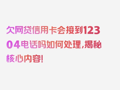 欠网贷信用卡会接到12304电话吗如何处理，揭秘核心内容！