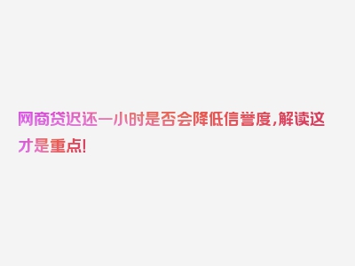 网商贷迟还一小时是否会降低信誉度，解读这才是重点！