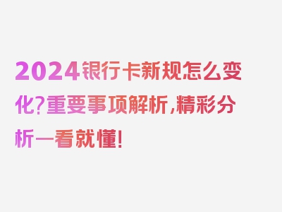 2024银行卡新规怎么变化?重要事项解析,精彩分析一看就懂！