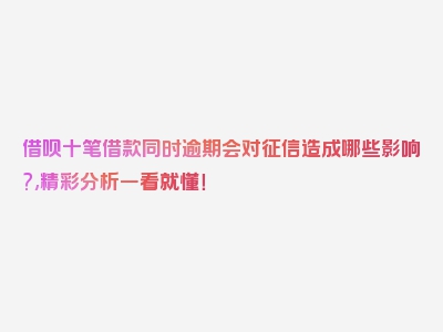 借呗十笔借款同时逾期会对征信造成哪些影响?,精彩分析一看就懂！