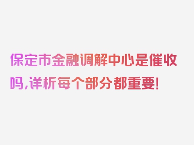 保定市金融调解中心是催收吗，详析每个部分都重要！