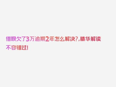 借呗欠了3万逾期2年怎么解决?，精华解读不容错过！