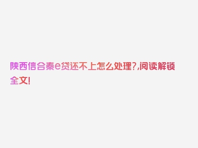 陕西信合秦e贷还不上怎么处理?,阅读解锁全文！