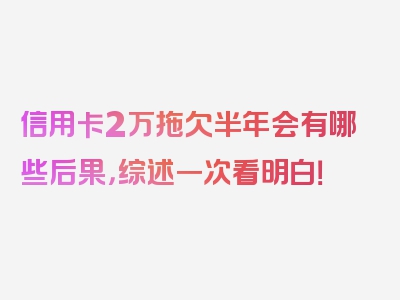 信用卡2万拖欠半年会有哪些后果，综述一次看明白！