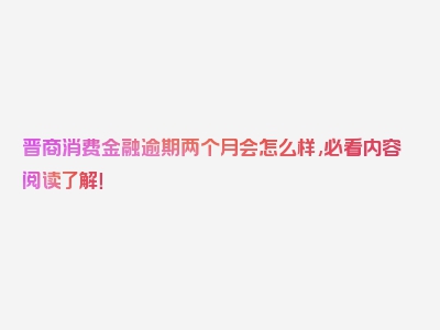 晋商消费金融逾期两个月会怎么样,必看内容阅读了解！