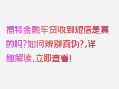 福特金融车贷收到短信是真的吗?如何辨别真伪?，详细解读，立即查看！