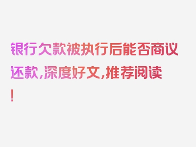 银行欠款被执行后能否商议还款，深度好文，推荐阅读！