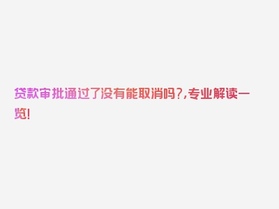 贷款审批通过了没有能取消吗?，专业解读一览！