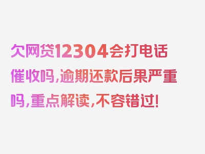 欠网贷12304会打电话催收吗,逾期还款后果严重吗，重点解读，不容错过！