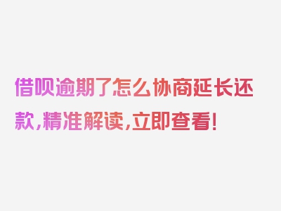 借呗逾期了怎么协商延长还款，精准解读，立即查看！