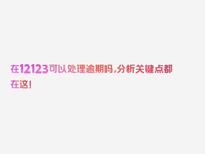 在12123可以处理逾期吗，分析关键点都在这！