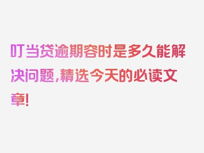 叮当贷逾期容时是多久能解决问题，精选今天的必读文章！