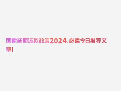 国家延期还款政策2024，必读今日推荐文章！