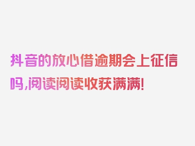 抖音的放心借逾期会上征信吗,阅读阅读收获满满！