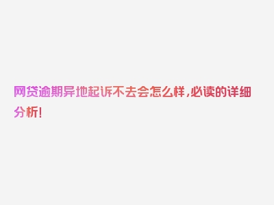 网贷逾期异地起诉不去会怎么样，必读的详细分析！