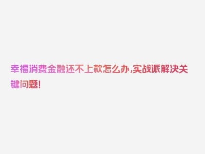 幸福消费金融还不上款怎么办,实战派解决关键问题！