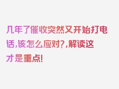 几年了催收突然又开始打电话,该怎么应对?，解读这才是重点！