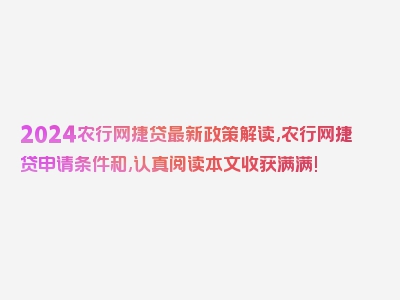 2024农行网捷贷最新政策解读,农行网捷贷申请条件和,认真阅读本文收获满满!