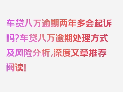 车贷八万逾期两年多会起诉吗?车贷八万逾期处理方式及风险分析,深度文章推荐阅读！