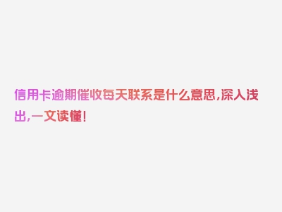 信用卡逾期催收每天联系是什么意思，深入浅出，一文读懂！