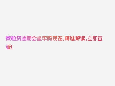 微粒贷逾期会坐牢吗现在，精准解读，立即查看！