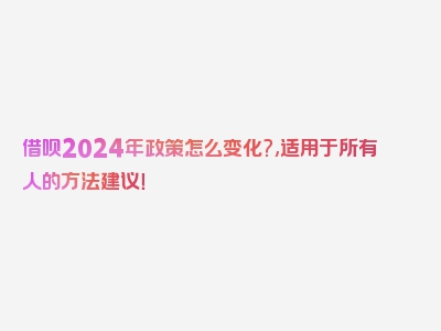 借呗2024年政策怎么变化?,适用于所有人的方法建议！