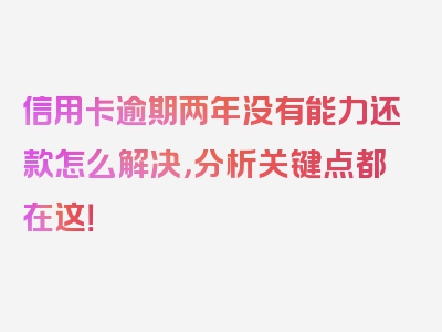 信用卡逾期两年没有能力还款怎么解决，分析关键点都在这！