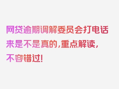 网贷逾期调解委员会打电话来是不是真的，重点解读，不容错过！