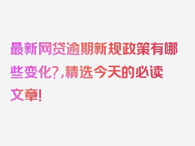 最新网贷逾期新规政策有哪些变化?，精选今天的必读文章！