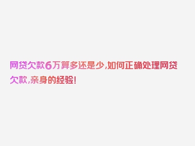 网贷欠款6万算多还是少,如何正确处理网贷欠款,亲身的经验！