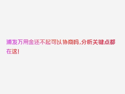 浦发万用金还不起可以协商吗，分析关键点都在这！