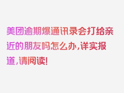 美团逾期爆通讯录会打给亲近的朋友吗怎么办，详实报道，请阅读！