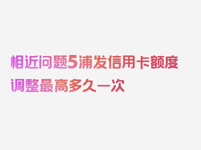 相近问题5浦发信用卡额度调整最高多久一次