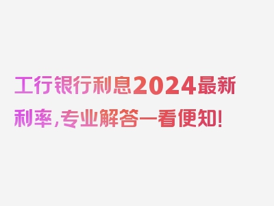 工行银行利息2024最新利率,专业解答一看便知！