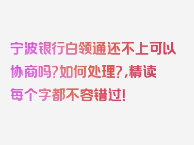 宁波银行白领通还不上可以协商吗?如何处理?，精读每个字都不容错过！