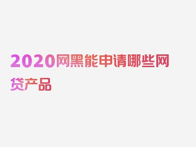 2020网黑能申请哪些网贷产品